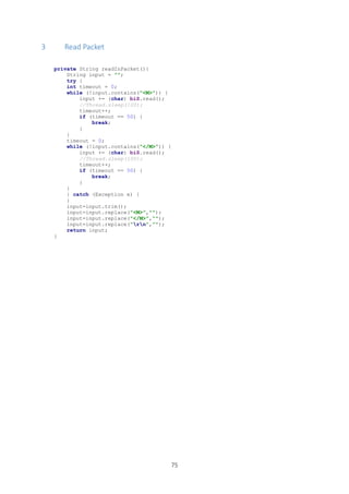 75
3 Read Packet
private String readInPacket(){
String input = "";
try {
int timeout = 0;
while (!input.contains("<M>")) {
input += (char) biS.read();
//Thread.sleep(100);
timeout++;
if (timeout == 50) {
break;
}
}
timeout = 0;
while (!input.contains("</M>")) {
input += (char) biS.read();
//Thread.sleep(100);
timeout++;
if (timeout == 50) {
break;
}
}
} catch (Exception e) {
}
input=input.trim();
input=input.replace("<M>","");
input=input.replace("</M>","");
input=input.replace("rn","");
return input;
}
 