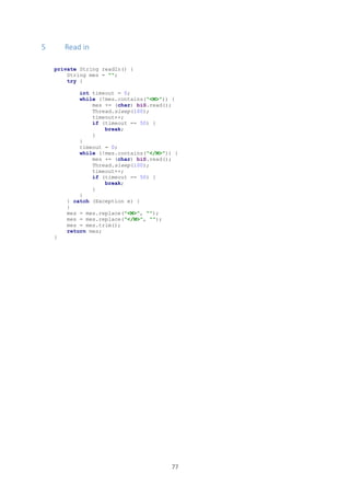 77
5 Read in
private String readIn() {
String mes = "";
try {
int timeout = 0;
while (!mes.contains("<M>")) {
mes += (char) biS.read();
Thread.sleep(100);
timeout++;
if (timeout == 50) {
break;
}
}
timeout = 0;
while (!mes.contains("</M>")) {
mes += (char) biS.read();
Thread.sleep(100);
timeout++;
if (timeout == 50) {
break;
}
}
} catch (Exception e) {
}
mes = mes.replace("<M>", "");
mes = mes.replace("</M>", "");
mes = mes.trim();
return mes;
}
 