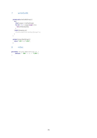 79
7 writeOutBt
private void writeOutBt(String t) {
try {
char[] output = t.toCharArray();
for (int i = 0; i < output.length; i++) {
boS.write(output[i]);
}
} catch (Exception e) {
//comms.add("Error Sending Message"+e);
}
}
private String mDec(String t) {
return " <M>" + t + "</M>";
}
8 mDec
private String mDec(String t) {
return " <M>" + t + "</M>";
}
 