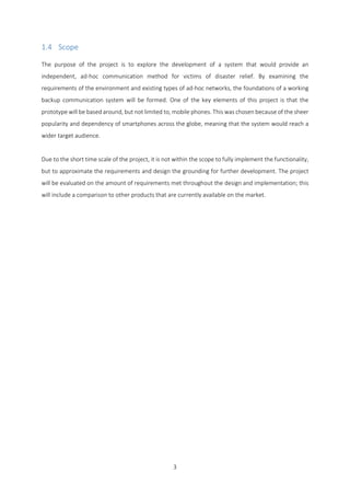 3
1.4 Scope
The purpose of the project is to explore the development of a system that would provide an
independent, ad-hoc communication method for victims of disaster relief. By examining the
requirements of the environment and existing types of ad-hoc networks, the foundations of a working
backup communication system will be formed. One of the key elements of this project is that the
prototype will be based around, but not limited to, mobile phones. This was chosen because of the sheer
popularity and dependency of smartphones across the globe, meaning that the system would reach a
wider target audience.
Due to the short time scale of the project, it is not within the scope to fully implement the functionality,
but to approximate the requirements and design the grounding for further development. The project
will be evaluated on the amount of requirements met throughout the design and implementation; this
will include a comparison to other products that are currently available on the market.
 