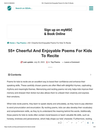 06:53 01/08/2023 55+ Cheerful And Enjoyable Poems For Kids To Recite
https://ozofe.com/top-poems/poems-for-kids-to-recite/ 1/51
Search on OZofe...
 Home » Top Poems » 55+ Cheerful And Enjoyable Poems For Kids To Recite
55+ Cheerful And Enjoyable Poems For Kids
To Recite
 Last update: July 25, 2023  In: Top Poems — Leave a Comment
Poems for kids to recite are an excellent way to boost their confidence and enhance their
speaking skills. These carefully chosen poems are often filled with delightful rhymes, captivating
rhythms and meaningful themes. Memorizing and reciting poems not only helps kids improve their
memory and sharpen their diction but also allows them to unleash their creativity and express
their emotions.
When kids recite poems, they learn to speak clearly and articulately, as they have to pay attention
to word pronunciation and enunciation. By reciting poems, kids can also develop their vocabulary
and comprehension skills, as they try to understand the meaning behind the words. Additionally,
these poems for kids to recite often contain moral lessons or teach valuable life skills, such as
honesty, kindness and perseverance, which help shape our kids’ character. Furthermore, reciting
poems provides kids with a platform to showcase their personality and share their unique
Sign up on myMSC
& Book Online
Sign Up
 Contents 



0     
0 0 0
 