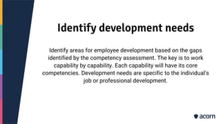 Identify development needs
Identify areas for employee development based on the gaps
identified by the competency assessment. The key is to work
capability by capability. Each capability will have its core
competencies. Development needs are specific to the individual's
job or professional development.
 