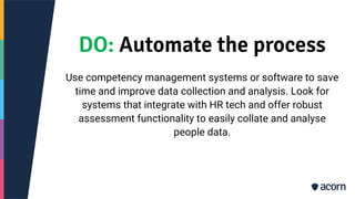 DO: Automate the process
Use competency management systems or software to save
time and improve data collection and analysis. Look for
systems that integrate with HR tech and offer robust
assessment functionality to easily collate and analyse
people data.
 