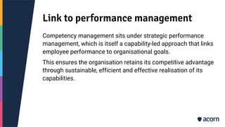 Link to performance management
Competency management sits under strategic performance
management, which is itself a capability-led approach that links
employee performance to organisational goals.
This ensures the organisation retains its competitive advantage
through sustainable, efficient and effective realisation of its
capabilities.
 