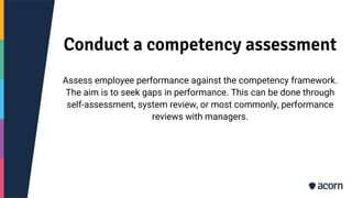 Conduct a competency assessment
Assess employee performance against the competency framework.
The aim is to seek gaps in performance. This can be done through
self-assessment, system review, or most commonly, performance
reviews with managers.
 
