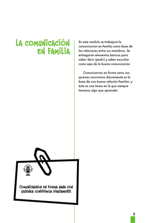 3 
la comunicación 
¿Te suena familiar? 
en familia 
Comunicarnos en forma sana con 
quienes convivimos diariamente 
En este módulo se trabajará la 
comunicación en familia como base de 
las relaciones entre sus miembros. Se 
entregarán elementos básicos para 
saber decir (pedir) y saber escuchar 
como ejes de la buena comunicación. 
Comunicarnos en forma sana con 
quienes convivimos diariamente es la 
base de una buena relación familiar, y 
ésta es una tarea en la que siempre 
tenemos algo que aprender. 
 