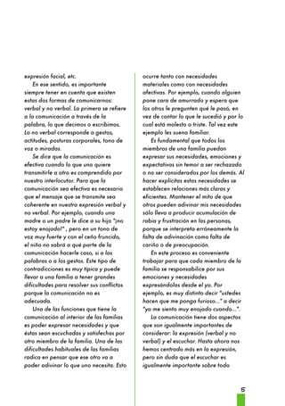5 
expresión facial, etc. 
En ese sentido, es importante 
siempre tener en cuenta que existen 
estas dos formas de comunicarnos: 
verbal y no verbal. La primera se refiere 
a la comunicación a través de la 
palabra, lo que decimos o escribimos. 
Lo no verbal corresponde a gestos, 
actitudes, posturas corporales, tono de 
voz o miradas. 
Se dice que la comunicación es 
efectiva cuando lo que uno quiere 
transmitirle a otro es comprendido por 
nuestro interlocutor. Para que la 
comunicación sea efectiva es necesario 
que el mensaje que se transmite sea 
coherente en nuestra expresión verbal y 
no verbal. Por ejemplo, cuando una 
madre o un padre le dice a su hijo "¡no 
estoy enojado!" , pero en un tono de 
voz muy fuerte y con el ceño fruncido, 
el niño no sabrá a qué parte de la 
comunicación hacerle caso, si a las 
palabras o a los gestos. Este tipo de 
contradicciones es muy típica y puede 
llevar a una familia a tener grandes 
dificultades para resolver sus conflictos 
porque la comunicación no es 
adecuada. 
Una de las funciones que tiene la 
comunicación al interior de las familias 
es poder expresar necesidades y que 
éstas sean escuchadas y satisfechas por 
otro miembro de la familia. Una de las 
dificultades habituales de las familias 
radica en pensar que ese otro va a 
poder adivinar lo que uno necesita. Esto 
ocurre tanto con necesidades 
materiales como con necesidades 
afectivas. Por ejemplo, cuando alguien 
pone cara de amurrado y espera que 
los otros le pregunten qué le pasó, en 
vez de contar lo que le sucedió y por lo 
cual está molesto o triste. Tal vez este 
ejemplo les suena familiar. 
Es fundamental que todos los 
miembros de una familia puedan 
expresar sus necesidades, emociones y 
expectativas sin temor a ser rechazado 
o no ser considerados por los demás. Al 
hacer explícitas estas necesidades se 
establecen relaciones más claras y 
eficientes. Mantener el mito de que 
otros pueden adivinar mis necesidades 
sólo lleva a producir acumulación de 
rabia y frustración en las personas, 
porque se interpreta erróneamente la 
falta de adivinación como falta de 
cariño o de preocupación. 
En este proceso es conveniente 
trabajar para que cada miembro de la 
familia se responsabilice por sus 
emociones y necesidades 
expresándolas desde el yo. Por 
ejemplo, es muy distinto decir "ustedes 
hacen que me ponga furioso..." a decir 
"yo me siento muy enojado cuando...". 
La comunicación tiene dos aspectos 
que son igualmente importantes de 
considerar: la expresión (verbal y no 
verbal) y el escuchar. Hasta ahora nos 
hemos centrado más en la expresión, 
pero sin duda que el escuchar es 
igualmente importante sobre todo 
 