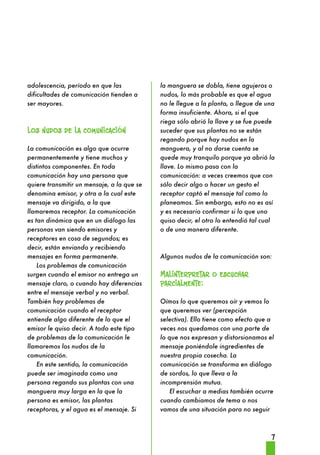 7 
adolescencia, período en que las 
dificultades de comunicación tienden a 
ser mayores. 
Los nudos de la comunicación 
La comunicación es algo que ocurre 
permanentemente y tiene muchos y 
distintos componentes. En toda 
comunicación hay una persona que 
quiere transmitir un mensaje, a la que se 
denomina emisor, y otra a la cual este 
mensaje va dirigido, a la que 
llamaremos receptor. La comunicación 
es tan dinámica que en un diálogo las 
personas van siendo emisores y 
receptores en cosa de segundos; es 
decir, están enviando y recibiendo 
mensajes en forma permanente. 
Los problemas de comunicación 
surgen cuando el emisor no entrega un 
mensaje claro, o cuando hay diferencias 
entre el mensaje verbal y no verbal. 
También hay problemas de 
comunicación cuando el receptor 
entiende algo diferente de lo que el 
emisor le quiso decir. A todo este tipo 
de problemas de la comunicación le 
llamaremos los nudos de la 
comunicación. 
En este sentido, la comunicación 
puede ser imaginada como una 
persona regando sus plantas con una 
manguera muy larga en la que la 
persona es emisor, las plantas 
receptoras, y el agua es el mensaje. Si 
la manguera se dobla, tiene agujeros o 
nudos, lo más probable es que el agua 
no le llegue a la planta, o llegue de una 
forma insuficiente. Ahora, si el que 
riega sólo abrió la llave y se fue puede 
suceder que sus plantas no se están 
regando porque hay nudos en la 
manguera, y al no darse cuenta se 
quede muy tranquilo porque ya abrió la 
llave. Lo mismo pasa con la 
comunicación: a veces creemos que con 
sólo decir algo o hacer un gesto el 
receptor captó el mensaje tal como lo 
planeamos. Sin embargo, esto no es así 
y es necesario confirmar si lo que uno 
quiso decir, el otro lo entendió tal cual 
o de una manera diferente. 
Algunos nudos de la comunicación son: 
Malinterpretar o escuchar 
parcialmente: 
Oímos lo que queremos oír y vemos lo 
que queremos ver (percepción 
selectiva). Ello tiene como efecto que a 
veces nos quedamos con una parte de 
lo que nos expresan y distorsionamos el 
mensaje poniéndole ingredientes de 
nuestra propia cosecha. La 
comunicación se transforma en diálogo 
de sordos, lo que lleva a la 
incomprensión mutua. 
El escuchar a medias también ocurre 
cuando cambiamos de tema o nos 
vamos de una situación para no seguir 
 