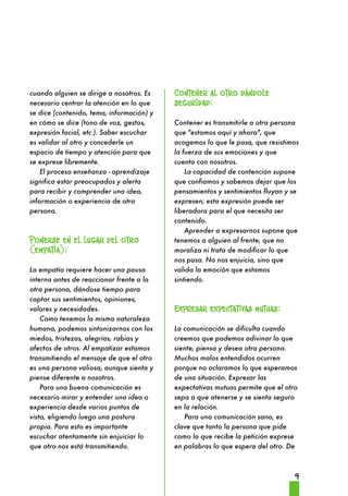 9 
cuando alguien se dirige a nosotros. Es 
necesario centrar la atención en lo que 
se dice (contenido, tema, información) y 
en cómo se dice (tono de voz, gestos, 
expresión facial, etc.). Saber escuchar 
es validar al otro y concederle un 
espacio de tiempo y atención para que 
se exprese libremente. 
El proceso enseñanza - aprendizaje 
significa estar preocupados y alerta 
para recibir y comprender una idea, 
información o experiencia de otra 
persona. 
Ponerse en el lugar del otro 
(empatía): 
La empatía requiere hacer una pausa 
interna antes de reaccionar frente a la 
otra persona, dándose tiempo para 
captar sus sentimientos, opiniones, 
valores y necesidades. 
Como tenemos la misma naturaleza 
humana, podemos sintonizarnos con los 
miedos, tristezas, alegrías, rabias y 
afectos de otros. Al empatizar estamos 
transmitiendo el mensaje de que el otro 
es una persona valiosa, aunque sienta y 
piense diferente a nosotros. 
Para una buena comunicación es 
necesario mirar y entender una idea o 
experiencia desde varios puntos de 
vista, eligiendo luego una postura 
propia. Para esto es importante 
escuchar atentamente sin enjuiciar lo 
que otro nos está transmitiendo. 
Contener al otro dándole 
seguridad: 
Contener es transmitirle a otra persona 
que "estamos aquí y ahora", que 
acogemos lo que le pasa, que resistimos 
la fuerza de sus emociones y que 
cuenta con nosotros. 
La capacidad de contención supone 
que confiamos y sabemos dejar que los 
pensamientos y sentimientos fluyan y se 
expresen; esta expresión puede ser 
liberadora para el que necesita ser 
contenido. 
Aprender a expresarnos supone que 
tenemos a alguien al frente, que no 
moraliza ni trata de modificar lo que 
nos pasa. No nos enjuicia, sino que 
valida la emoción que estamos 
sintiendo. 
Expresar expectativas mutuas: 
La comunicación se dificulta cuando 
creemos que podemos adivinar lo que 
siente, piensa y desea otra persona. 
Muchos malos entendidos ocurren 
porque no aclaramos lo que esperamos 
de una situación. Expresar las 
expectativas mutuas permite que el otro 
sepa a que atenerse y se sienta seguro 
en la relación. 
Para una comunicación sana, es 
clave que tanto la persona que pide 
como la que recibe la petición exprese 
en palabras lo que espera del otro. De 
 
