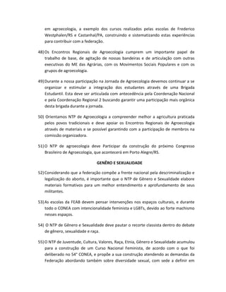 em agroecologia, a exemplo dos cursos realizados pelas escolas de Frederico
Westphalen/RS e Castanhal/PA, construindo e sistematizando estas experiências
para contribuir com a federação.
48)Os Encontros Regionais de Agroecologia cumprem um importante papel de
trabalho de base, de agitação de nossas bandeiras e de articulação com outras
executivas do ME das Agrárias, com os Movimentos Sociais Populares e com os
grupos de agroecologia.
49)Durante a nossa participação na Jornada de Agroecologia devemos continuar a se
organizar e estimular a integração dos estudantes através de uma Brigada
Estudantil. Esta deve ser articulada com antecedência pela Coordenação Nacional
e pela Coordenação Regional 2 buscando garantir uma participação mais orgânica
desta brigada durante a jornada.
50) Orientamos NTP de Agroecologia a compreender melhor a agricultura praticada
pelos povos tradicionais e deve apoiar os Encontros Regionais de Agroecologia
através de materiais e se possível garantindo com a participação de membros na
comissão organizadora.
51)O NTP de agroecologia deve Participar da construção do próximo Congresso
Brasileiro de Agroecologia, que acontecerá em Porto Alegre/RS.
GENÊRO E SEXUALIDADE
52)Considerando que a federação compõe a frente nacional pela descriminalização e
legalização do aborto, é importante que o NTP de Gênero e Sexualidade elabore
materiais formativos para um melhor entendimento e aprofundamento de seus
militantes.
53)As escolas da FEAB devem pensar intervenções nos espaços culturais, e durante
todo o CONEA com intencionalidade feminista e LGBTs, devido ao forte machismo
nesses espaços.
54) O NTP de Gênero e Sexualidade deve pautar o recorte classista dentro do debate
de gênero, sexualidade e raça.
55)O NTP de Juventude, Cultura, Valores, Raça, Etnia, Gênero e Sexualidade acumulou
para a construção de um Curso Nacional Feminista, de acordo com o que foi
deliberado no 54° CONEA, e propõe a sua construção atendendo as demandas da
Federação abordando também sobre diversidade sexual, com sede a definir em
 
