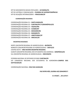 NTP DE MOVIMENTOS SOCIAIS POPULARES – ALTAMIRA/PA
NTP DE HISTÓRIA E COMUNICAÇÃO – PLENÁRIA DE SUPERINTENDÊNCIAS
NTP DE RELAÇÕES INTERNACIONAIS – PIRACICABA/SP
COORDENAÇÕES REGIONAIS
COORDENAÇÃO REGIONAL 01 – SANTA MARIA/RS
COORDENAÇÃO REGIONAL 02 – CURITIBA/PR E FLORIANÓPOLIS/SC
COORDENAÇÃO REGIONAL 03 – VIÇOSA/MG
COORDENAÇÃO REGIONAL 04 – CUIABÁ/MT
COORDENAÇÃO REGIONAL 05 – MOSSORÓ/RN
COORDENAÇÃO REGIONAL 06 – MARABÁ/PA
COORDENAÇÃO REGIONAL 07 – JABOTICABAL/SP
COORDENAÇÃO REGIONAL 08 – ARACAJU/SE
ENCONTROS REGIONAIS
NORTE (ENCONTRO REGIONAL DE AGROECOLOGIA) – BELÉM/PA
NORDESTE (ENCONTRO REGIONAL DE AGROECOLOGIA) – CRATO/CE
CENTRO-OESTE – NÃO HAVERÁ ENCONTRO REGIONAL
SUDESTE (ENCONTRO REGIONAL DOS ESTUDANTES DAS AGRÁRIAS) - SEROPÉDICA/RJ
SUL (ENCONTRO REGIONAL DE AGROECOLOGIA) – ERECHIM/RS
PLÉNÁRIA NACIONAL DE ENTIDADES DE BASE-CURITIBA/PR
56º CONGRESSO NACIONAL DOS ESTUDANTES DE AGRONOMIA-CAMPOS DOS
GOYTACAZES/RJ
COORDENAÇÃO NACIONAL- CRUZ DAS ALMAS/BA
PAZ ENTRE NÓS, GUERRA AOS SENHORES!!!
E A FEAB É ... DE LUTA!!!
 