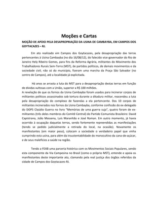Moções e Cartas
MOÇÃO DE APOIO PELA DESAPROPRIAÇÃO DA USINA DE CAMBAYBA, EM CAMPOS DOS
GOYTACAZES – RJ.
Em ato realizado em Campos dos Goytacazes, pela desapropriação das terras
pertencentes à Usina Cambayba (no dia 16/08/12), do falecido vice-governador do Rio de
Janeiro Hely Ribeiro Gomes, para fins da Reforma Agrária, militantes do Movimento dos
Trabalhadores Rurais Sem-Terra (MST), de partidos políticos, de demais movimentos e da
sociedade civil, não só do município, fizeram uma marcha da Praça São Salvador (no
centro de Campos), até a localidade já explicitada.
Há anos se arrasta a luta do MST para a desapropriação destas terras em função
de dívidas vultosas com a União, superior a R$ 100 milhões.
A revelação de que os fornos da Usina Cambayba foram usados para incinerar corpos de
militantes políticos assassinados sob tortura durante a ditadura militar, reacendeu a luta
pela desapropriação do complexo de fazendas a ela pertencente. Dos 10 corpos de
militantes incinerados nos fornos da Usina Cambayba, conforme confissão do ex-delegado
do DOPS Claúdio Guerra no livro "Memórias de uma guerra suja", quatro foram de ex-
militantes (três deles membros do Comitê Central) do Partido Comunista Brasileiro: David
Capistrano, João Massena, Luís Maranhão e José Roman. Em outro momento, já havia
ocorrido à ocupação daquelas terras, sendo fortemente repreendidas as manifestações
(tendo se pedido judicialmente a retirada do local, na ocasião). Novamente os
manifestantes (em maior peso), colocam a sociedade o verdadeiro papel que vinha
cumprindo esta usina, para além da insustentabilidade do monocultivo da cana-de-açúcar,
e de seus malefícios a saúde na região.
Tendo a FEAB uma parceria histórica com os Movimentos Sociais Populares, sendo
esta componente da Via Campesina no Brasil (como o próprio MST), entende e apoia os
manifestantes deste importante ato, clamando pela real justiça dos órgãos referidos da
cidade de Campos dos Goytacazes-RJ.
 