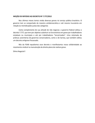 MOÇÃO DE REPÚDIO AO DECRETO Nº 7.777/2012
Nos últimos meses temos vivido diversas greves no serviço público brasileiro. O
governo tem se comportado de maneira antidemocrática e até mesmo truculenta em
relação às reivindicações justas das categorias
Como complemento de sua atitude de não negociar, o governo federal editou o
decreto 7.777, que tem por objetivo substituir os funcionários em greve por trabalhadores
estaduais ou municipais e até por trabalhadores “terceirizados”. Uma retomada de
práticas autoritárias de governos conservadores, como o de Sarney, que também editou
um decreto antigreve fracassado.
Nós da FEAB repudiamos esse decreto e manifestamos nossa solidariedade ao
movimento sindical na manutenção do direito pleno de realizar greve.
Dilma Negocie!!
 