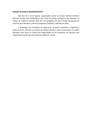MOÇÃO DE APOIO E RECONHECIMENTO
Nos dias 20 a 22 de agosto, organizações sociais do campo realizam Encontro
Nacional Unitário dos Trabalhadores (as), Povos do Campo, da Águas e das Florestas, no
Parque da cidade em Brasília. Mais de 5 mil delegados de todo o Brasil participarão do
encontro que relembra o primeiro Congresso Camponês, realizado em 1961.
A Federação dos Estudantes de Agronomia do Brasil reconhece a importância
deste encontro enfrentar os avanços do capital financeiro e das transnacionais no campo
Brasileiro, bem como no esforço das Organizações da Via campesina em construir esse
importante processo de construção da unidade no campo.
 