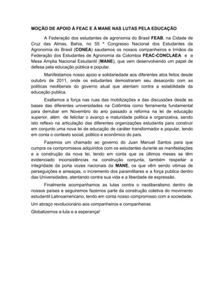 MOÇÃO DE APOIO À FEAC E À MANE NAS LUTAS PELA EDUCAÇÃO
A Federação dos estudantes de agronomia do Brasil FEAB, na Cidade de
Cruz das Almas, Bahia, no 55 º Congresso Nacional dos Estudantes da
Agronomia do Brasil (CONEA) saudamos os nossos companheiros e Irmãos da
Federação dos Estudantes de Agronomia da Colombia FEAC-CONCLAEA e a
Mesa Amplia Nacional Estudantil (MANE), que vem desenvolvendo um papel de
defesa pela educação pública e popular.
Manifestamos nosso apoio e solidariedade aos diferentes atos feitos desde
outubro de 2011, onde os estudantes demostraram seu desacordo com as
politicas neoliberais do governo atual que atentam contra a estabilidade da
educação publica.
Exaltamos a força nas ruas das mobilizações e das discussões desde as
bases das diferentes universidades na Colômbia como ferramenta fundamental
para derrubar em Novembro do ano passado a reforma na lei de educação
superior, além de felicitar o avanço e maturidade politica e organizativa, sendo
isto reflexo na articulação das diferentes organizações estudantis para construir
em conjunto uma nova lei de educação de caráter transformador e popular, tendo
em conta o contexto social, politico e econômico do país.
Fazemos um chamado ao governo do Juan Manuel Santos para que
cumpra os compromissos adquiridos com os estudantes durante as manifestações
e a construção da nova lei, tendo em conta que os últimos meses se têm
evidenciado inconsistências na construção conjunta, também respeitar a
integridade da porta vozes nacionais da MANE, os que vêm sendo vitimas de
perseguições e ameaças, o incremento dos paramilitares e a força publica dentro
das Universidades, atentando contra sua vida e a liberdade de expressão.
Finalmente acompanhamos as lutas contra o neoliberalismo dentro de
nossos países e seguiremos fazemos parte da construção coletiva do movimento
estudantil Latinoamericano, tendo em conta nosso compromisso com a sociedade.
Um abraço revolucionário aos companheiros e companheiras
Globalizemos a luta e a esperança!
 