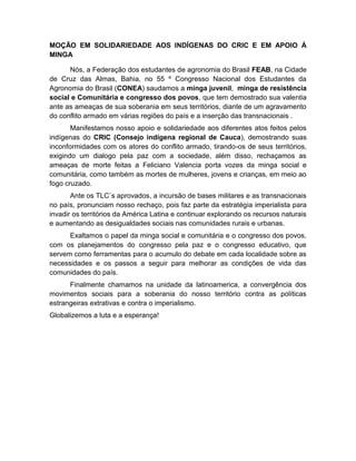MOÇÃO EM SOLIDARIEDADE AOS INDÍGENAS DO CRIC E EM APOIO À
MINGA
Nós, a Federação dos estudantes de agronomia do Brasil FEAB, na Cidade
de Cruz das Almas, Bahia, no 55 º Congresso Nacional dos Estudantes da
Agronomia do Brasil (CONEA) saudamos a minga juvenil, minga de resistência
social e Comunitária e congresso dos povos, que tem demostrado sua valentia
ante as ameaças de sua soberania em seus territórios, diante de um agravamento
do conflito armado em várias regiões do país e a inserção das transnacionais .
Manifestamos nosso apoio e solidariedade aos diferentes atos feitos pelos
indígenas do CRIC (Consejo indígena regional de Cauca), demostrando suas
inconformidades com os atores do conflito armado, tirando-os de seus territórios,
exigindo um dialogo pela paz com a sociedade, além disso, rechaçamos as
ameaças de morte feitas a Feliciano Valencia porta vozes da minga social e
comunitária, como também as mortes de mulheres, jovens e crianças, em meio ao
fogo cruzado.
Ante os TLC´s aprovados, a incursão de bases militares e as transnacionais
no país, pronunciam nosso rechaço, pois faz parte da estratégia imperialista para
invadir os territórios da América Latina e continuar explorando os recursos naturais
e aumentando as desigualdades sociais nas comunidades rurais e urbanas.
Exaltamos o papel da minga social e comunitária e o congresso dos povos,
com os planejamentos do congresso pela paz e o congresso educativo, que
servem como ferramentas para o acumulo do debate em cada localidade sobre as
necessidades e os passos a seguir para melhorar as condições de vida das
comunidades do país.
Finalmente chamamos na unidade da latinoamerica, a convergência dos
movimentos sociais para a soberania do nosso território contra as políticas
estrangeiras extrativas e contra o imperialismo.
Globalizemos a luta e a esperança!
 
