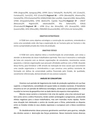 IFRN (Angicos/RN, Ipanguaçu/RN), UFRPE (Serra Talhada/PE, Recife/PE), UFC (Crato/CE,
Fortaleza/CE, Cariri/CE), IFCE (Crato/CE).Regional 06 – UFPA (Marabá/PA, Altamira/PA,
Cametá/PA), IFPA (Castanhal/PA) UEMA/CESBA (São Luís/MA, Imperatriz/MA, Balsas/MA),
UFMA (Chapadinha/MA), UFRA (Belém/PA, Capitão Poço/PA).Regional 07 - UNESP
(Botucatu/SP, Registro/SP, Jaboticabal/SP, Ilha Solteira/SP), ESALQ
(Piracicaba/SP).Regional 08 – UFRB (Cruz das Almas/BA), UFS (Aracajú/SE), UNEB
(Juazeiro/BA), UESC (Ilhéus/BA), IFBAIANO (Guanambi/BA), UEFS (Feira de Santana/BA).
OBJETIVO ESTRATÉGICO
A FEAB tem como objetivo estratégico a construção do socialismo, entendendo-o
como uma sociedade onde não haja a exploração do ser humano pelo ser humano e não
exista a propriedade privada dos meios de produção.
OBJETIVO TÁTICO
A FEAB tem como objetivo tático a transformação da universidade, com vistas a
atender as demandas da classe trabalhadora oprimida. Para isso é necessária a realização
de lutas em conjunto com as demais organizações de estudantes, movimentos sociais
populares, e demais organizações que possuam afinidades políticas com a FEAB. Atuando
dessa forma, para fortalecer o ME através da realização de lutas sociais que concretizem
uma coesão organizativa e reivindicatória e que construa uma política constante de
formação em defesa da universidade publica financiada pelo Estado, de qualidade,
socialmente referenciada, democratizada em seu acesso e popular.
ANÁLISE DE CONJUNTURA
Vivemos num período de hegemonia do modo de produção capitalista em sua fase
superior, o imperialismo, consolidado em quase todos os estados nacionais. O Socialismo
encontra-se em um período de defensiva estratégica, sendo que as polarizações em nível
mundial no terreno da geopolítica tem se dado dentro do espectro intercapitalista.
Mesmo nesse cenário o momento é de crise do capital, uma crise estrutural que
tem como cerne a esfera financeira, tendo caráter prolongado e progressivo, produzindo
efeitos negativos para a classe trabalhadora, mas sem inversões muito rápidas. Porém
essa situação tem deslocado o centro do mundo para a China, polarizando as disputas
entre os Estados Unidos (e seus aliados Japoneses e europeus) com o bloco econômico
BRICS.
Os desdobramentos desse processo geralmente caminham para guerras, redução
dos direitos sociais e destruição das forças produtivas. Nesse momento temos diversos
 