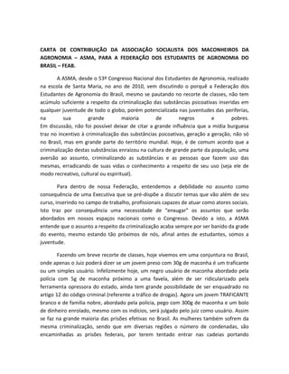 CARTA DE CONTRIBUIÇÃO DA ASSOCIAÇÃO SOCIALISTA DOS MACONHEIROS DA
AGRONOMIA – ASMA, PARA A FEDERAÇÃO DOS ESTUDANTES DE AGRONOMIA DO
BRASIL – FEAB.
A ASMA, desde o 53º Congresso Nacional dos Estudantes de Agronomia, realizado
na escola de Santa Maria, no ano de 2010, vem discutindo o porquê a Federação dos
Estudantes de Agronomia do Brasil, mesmo se pautando no recorte de classes, não tem
acúmulo suficiente a respeito da criminalização das substâncias psicoativas inseridas em
qualquer juventude de todo o globo, porém potencializada nas juventudes das periferias,
na sua grande maioria de negros e pobres.
Em discussão, não foi possível deixar de citar a grande influência que a mídia burguesa
traz no incentivo à criminalização das substâncias psicoativas, geração a geração, não só
no Brasil, mas em grande parte do território mundial. Hoje, é de comum acordo que a
criminalização destas substâncias enraizou na cultura de grande parte da população, uma
aversão ao assunto, criminalizando as substâncias e as pessoas que fazem uso das
mesmas, erradicando de suas vidas o conhecimento a respeito de seu uso (seja ele de
modo recreativo, cultural ou espiritual).
Para dentro de nossa Federação, entendemos a debilidade no assunto como
consequência de uma Executiva que se pré-dispõe a discutir temas que vão além de seu
curso, inserindo no campo de trabalho, profissionais capazes de atuar como atores sociais.
Isto traz por consequência uma necessidade de “enxugar” os assuntos que serão
abordados em nossos espaços nacionais como o Congresso. Devido a isto, a ASMA
entende que o assunto a respeito da criminalização acaba sempre por ser banido da grade
do evento, mesmo estando tão próximos de nós, afinal antes de estudantes, somos a
juventude.
Fazendo um breve recorte de classes, hoje vivemos em uma conjuntura no Brasil,
onde apenas o Juiz poderá dizer se um jovem preso com 30g de maconha é um traficante
ou um simples usuário. Infelizmente hoje, um negro usuário de maconha abordado pela
polícia com 5g de maconha próximo a uma favela, além de ser ridicularizado pela
ferramenta opressora do estado, ainda tem grande possibilidade de ser enquadrado no
artigo 12 do código criminal (referente a tráfico de drogas). Agora um jovem TRAFICANTE
branco e de família nobre, abordado pela polícia, pego com 300g de maconha e um bolo
de dinheiro enrolado, mesmo com os indícios, será julgado pelo juiz como usuário. Assim
se faz na grande maioria das prisões efetivas no Brasil. As mulheres também sofrem da
mesma criminalização, sendo que em diversas regiões o número de condenadas, são
encaminhadas as prisões federais, por terem tentado entrar nas cadeias portando
 