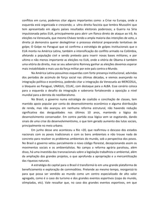 conflitos em curso, podemos citar alguns importantes como: a Crise na Europa, onde a
esquerda está organizada e crescendo; a ultra direita fascista que lembra Mussolini que
tem apresentado em alguns países resultados eleitorais poderosos; a Guerra na Síria
impulsionada pelos EUA, principalmente para abrir um flanco direto de ataque ao Irã; As
eleições na Venezuela, que mesmo Chávez tendo a ampla maioria das intenções de voto, a
direita já demonstra querer deslegitimar o processo eleitoral preparando tentativas de
golpe; O Golpe no Paraguai que só confirma a estratégia de golpes institucionais que o
EUA monta na América Latina, também a intensificação do conflito armado na Colômbia,
afetando a população civil e sendo pretexto para inserir novas bases militares; e por
ultimo e não menos importante as eleições no EUA, onde a vitória de Obama é também
uma vitória da direita, mas se seu adversário Romney ganhar as eleições devemos esperar
mais instabilidade e mais uso da força militar por este país contra o Mundo.
Na América Latina possuímos esquerdas com forte presença institucional, advindas
dos períodos de acúmulo de força social nas últimas décadas, e viemos avançando na
integração política e econômica, podendo citar a integração da Venezuela ao MERCOSUL,
o bloqueio ao Paraguai, UNASUL, CELAC, com destaque para a ALBA. Esse cenário coloca
para a esquerda o desafio da integração e soberania fortalecendo a oposição a nível
mundial para a derrota do neoliberalismo.
No Brasil, o governo numa estratégia de coalizão e conciliação de classes, tem
mantido apoio popular por conta do desenvolvimento econômico e alguma distribuição
de renda, mas não avançou em nenhuma reforma estrutural, não havendo redução
significativa das desigualdades nos últimos 10 anos, mantendo a lógica do
desenvolvimento conservador. Em contra partida essa lógica vem se esgotando, dando
sinais de uma crise do desenvolvimentismo, o que tem gerado aumento das lutas sociais,
principalmente no meio urbano.
Em junho desse ano aconteceu a Rio +20, que reafirmou o descaso dos estados
nacionais com os povos tradicionais e com os bens ambientais e não trouxe nada de
concreto para resolver os problemas ambientais do mundo, sob a perspectiva dos povos.
No Brasil o governo vetou parcialmente o novo código florestal, decepcionando assim os
movimentos sociais e os ambientalistas. No campo a reforma agrária paralisou, além
disso, há uma investida das transnacionais sobre a legislação trabalhista e ambiental, além
da ampliação dos grandes projetos, o que aprofunda a apropriação e a mercantilização
das riquezas naturais.
A estratégia do capital para o Brasil é transformá-lo em uma grande plataforma de
beneficiamento e exploração de commodities. Pretende ao mesmo tempo, reorganizá-lo
para que possa ser vendido ao mundo como um centro especializado de alto valor
agregado, como é o caso do turismo e dos grandes eventos esportivos (copa do mundo,
olimpíadas, etc). Vale ressaltar que, no caso dos grandes eventos esportivos, em que
 