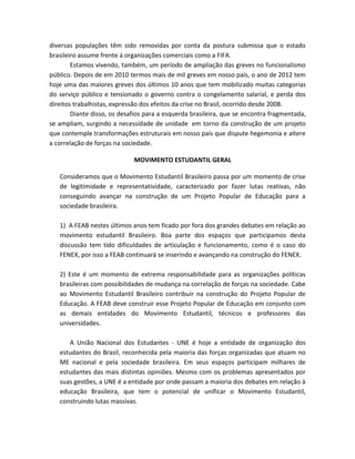 diversas populações têm sido removidas por conta da postura submissa que o estado
brasileiro assume frente á organizações comerciais como a FIFA.
Estamos vivendo, também, um período de ampliação das greves no funcionalismo
público. Depois de em 2010 termos mais de mil greves em nosso país, o ano de 2012 tem
hoje uma das maiores greves dos últimos 10 anos que tem mobilizado muitas categorias
do serviço público e tensionado o governo contra o congelamento salarial, e perda dos
direitos trabalhistas, expressão dos efeitos da crise no Brasil, ocorrido desde 2008.
Diante disso, os desafios para a esquerda brasileira, que se encontra fragmentada,
se ampliam, surgindo a necessidade de unidade em torno da construção de um projeto
que contemple transformações estruturais em nosso país que dispute hegemonia e altere
a correlação de forças na sociedade.
MOVIMENTO ESTUDANTIL GERAL
Consideramos que o Movimento Estudantil Brasileiro passa por um momento de crise
de legitimidade e representatividade, caracterizado por fazer lutas reativas, não
conseguindo avançar na construção de um Projeto Popular de Educação para a
sociedade brasileira.
1) A FEAB nestes últimos anos tem ficado por fora dos grandes debates em relação ao
movimento estudantil Brasileiro. Boa parte dos espaços que participamos desta
discussão tem tido dificuldades de articulação e funcionamento, como é o caso do
FENEX, por isso a FEAB continuará se inserindo e avançando na construção do FENEX.
2) Este é um momento de extrema responsabilidade para as organizações políticas
brasileiras com possibilidades de mudança na correlação de forças na sociedade. Cabe
ao Movimento Estudantil Brasileiro contribuir na construção do Projeto Popular de
Educação. A FEAB deve construir esse Projeto Popular de Educação em conjunto com
as demais entidades do Movimento Estudantil, técnicos e professores das
universidades.
A União Nacional dos Estudantes - UNE é hoje a entidade de organização dos
estudantes do Brasil, reconhecida pela maioria das forças organizadas que atuam no
ME nacional e pela sociedade brasileira. Em seus espaços participam milhares de
estudantes das mais distintas opiniões. Mesmo com os problemas apresentados por
suas gestões, a UNE é a entidade por onde passam a maioria dos debates em relação à
educação Brasileira, que tem o potencial de unificar o Movimento Estudantil,
construindo lutas massivas.
 