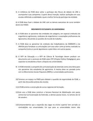 3) A militância da FEAB deve voltar a participar dos fóruns de debate da UNE e
acompanhar suas campanhas. A partir dessa inserção, realizar avaliações em suas
escolas refletindo a viabilidade e qual a melhor forma de participar da entidade.
4) A FEAB deve fazer o debate da UNE com as demais executivas de curso também
dentro do FENEX.
MOVIMENTO ESTUDANTIL DE AGRONOMIA
6) A FEAB deve se aproximar das entidades de categoria, em especial sindicatos de
engenheiros agrônomos, sindicatos de engenheiros e associações profissionais da
Agronomia, discutindo as questões do mundo do trabalho.
7) A FEAB deve se aproximar do sindicato dos trabalhadores da EMBRAPA e da
ANVISA para fortalecer as articulações com esse setor como já temos realizado na
campanha Contra o uso de Agrotóxicos e pela Vida e em outras pautas.
8) O NTP de Educação e o NTP de Ciência & Tecnologia devem produzir um
documento com o acúmulo da FEAB sobre PPP (Projeto Político Pedagógico), para
capacitar os estudantes a fazer a disputa nas universidades.
9) A FEAB entende a campanha de curricularização da extensão como uma tática para
nos aproximar dos estudantes de agronomia. A mesma deve ser pautada junto
com os Movimentos Sociais Populares (MSPs) e universidades particulares.
10)Teremos um espaço na PNEB para debater a questão da organicidade da FEAB, a
partir das discussões prévias das escolas.
11)A FEAB orienta a construção de cursos regionais de formação.
12)Este ano a FEAB deve construir a Semana Nacional de Mobilização com pauta
central da Curricularização da Extensão, e demais pautas locais, na semana de 12
de outubro.
13)Compreendemos que a expansão das vagas no ensino superior tem acirrado as
contradições nas universidades. Em que pese as universidades terem sido
 