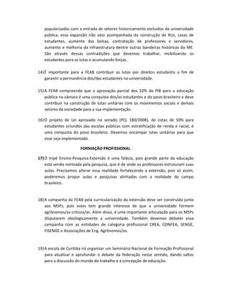 popularizadas com a entrada de setores historicamente excluídos da universidade
pública, essa expansão não veio acompanhada da construção de RUs, casas de
estudantes, aumento das bolsas, contratação de professores e servidores,
aumento e melhoria da infraestrutura dentre outras bandeiras históricas do ME.
São através dessas contradições que devemos trabalhar, mobilizando os
estudantes para as lutas e acumulando forças.
14)É importante para a FEAB contribuir as lutas por direitos estudantis a fim de
garantir a permanência dos/das estudantes na universidade.
15)A FEAB compreende que a aprovação parcial dos 10% do PIB para a educação
pública na câmara é uma conquista dos/as estudantes e do povo brasileiro e deve
contribuir na construção de lutas unitárias com os movimentos sociais e demais
setores da sociedade para a sua implementação.
16)O projeto de Lei aprovado no senado (PCL 180/2008), de cotas de 50% para
estudantes oriundos das escolas públicas com estratificação de renda e racial, é
uma conquista do povo brasileiro. Devemos encampar lutas unitárias para que
esse seja implementado.
FORMAÇÃO PROFISSIONAL
17)O tripé Ensino-Pesquisa-Extensão é uma falácia, pois grande parte da educação
está sendo norteada pela pesquisa, que é de onde os professores estruturam suas
aulas. Precisamos alterar essa realidade fortalecendo a extensão, pois só assim,
poderemos propor aulas e pesquisas alinhadas com a realidade do campo
brasileiro.
18)A campanha da FEAB pela curricularização da extensão deve ser construída junto
aos MSPs, pois estes tem grande interesse de que a universidade formem
agrônomos/as críticos/as. Além disso, é uma importante articulação para os MSPs
disputarem ideologicamente a universidade. Também devemos debater essa
campanha com as entidades de categoria profissional CREA, CONFEA, SENGE,
FISENGE e Associações de Eng. Agrônomos/as.
19)A escola de Curitiba irá organizar um Seminário Nacional de Formação Profissional
para atualizar e aprofundar o debate da federação nesse sentido, dando saltos
para a discussão do mundo do trabalho e a concepção de educação.
 