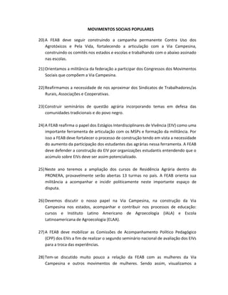 MOVIMENTOS SOCIAIS POPULARES
20)A FEAB deve seguir construindo a campanha permanente Contra Uso dos
Agrotóxicos e Pela Vida, fortalecendo a articulação com a Via Campesina,
construindo os comitês nos estados e escolas e trabalhando com o abaixo assinado
nas escolas.
21)Orientamos a militância da federação a participar dos Congressos dos Movimentos
Sociais que compõem a Via Campesina.
22)Reafirmamos a necessidade de nos aproximar dos Sindicatos de Trabalhadores/as
Rurais, Associações e Cooperativas.
23)Construir seminários de questão agrária incorporando temas em defesa das
comunidades tradicionais e do povo negro.
24)A FEAB reafirma o papel dos Estágios Interdisciplinares de Vivência (EIV) como uma
importante ferramenta de articulação com os MSPs e formação da militância. Por
isso a FEAB deve fortalecer o processo de construção tendo em vista a necessidade
do aumento da participação dos estudantes das agrárias nessa ferramenta. A FEAB
deve defender a construção do EIV por organizações estudantis entendendo que o
acúmulo sobre EIVs deve ser assim potencializado.
25)Neste ano teremos a ampliação dos cursos de Residência Agrária dentro do
PRONERA, provavelmente serão abertas 13 turmas no país. A FEAB orienta sua
militância a acompanhar e incidir politicamente neste importante espaço de
disputa.
26)Devemos discutir o nosso papel na Via Campesina, na construção da Via
Campesina nos estados, acompanhar e contribuir nos processos de educação:
cursos e Instituto Latino Americano de Agroecologia (IALA) e Escola
Latinoamericana de Agroecologia (ELAA).
27)A FEAB deve mobilizar as Comissões de Acompanhamento Político Pedagógico
(CPP) dos EIVs a fim de realizar o segundo seminário nacional de avaliação dos EIVs
para a troca das experiências.
28)Tem-se discutido muito pouco a relação da FEAB com as mulheres da Via
Campesina e outros movimentos de mulheres. Sendo assim, visualizamos a
 