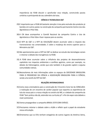 importância da FEAB discutir e aprofundar essa relação, construindo pautas
unitárias e participando de seu calendário de lutas.
CIÊNCIA E TECNOLOGIA C&T
29)E importante que a FEAB dê bastante atenção à luta pela exclusão dos produtos já
banidos em outros países na construção da campanha permanente Contra Uso dos
Agrotóxicos e Pela Vida.
30)A CN deve acompanhar o Comitê Nacional da campanha Contra o Uso de
Agrotóxicos e Pela Vida e fazer repasse para as escolas.
31)O NTP de C&T e o NTP de EDUCAÇÃO devem acumular sobre o impacto das
transnacionais nas universidades. E sobre a mudança do ensino superior para o
Ministério da C&T.
32)São apontamentos para o NTP de C&T se dedicar ao estudo das tecnologias sociais
e retomar o debate dos transgênicos na FEAB.
33) A FEAB deve acumular sobre a influência dos projetos de desenvolvimento
capitalista nos impactos ambientais e conflitos agrários, como por exemplo, no
debate do hidronegócio, vendo que este também é do grande capital e expulsa
comunidades nativas.
34)Necessitamos de mais informações sobre os espaços da SOCIEDADE BRASILEIRA
PARA O PROGRESSO DA CIÊNCIA e ASSOCIAÇÃO BRASILEIRA PARA A CIÊNCIA,
sendo uma tarefa do NTP de C&T.
RELAÇÕES INTERNACIONAIS
35)Como eixos orientadores para a construção do I Encontro Cone Sul da CONCLAEA:
a realização de um encontro de caráter popular que exponha as experiências de
luta do nosso país e a nossa relação no cenário do ME; e o debate da campanha da
FEAB “Sem prática não dá, extensão nos currículos já” a fim de expor este debate a
nível continental.
36)Vamos propagandear a campanha BRASIL ESTÁ COM CHÁVEZ.
37)Precisamos retomar o debate sobre a ALBA e refletir qual o papel do estudante
nessa articulação.
38)Orientamos que os EIVs tenham estagiários de outros lugares da América latina,
 