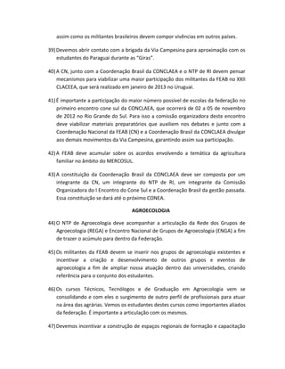 assim como os militantes brasileiros devem compor vivências em outros países.
39)Devemos abrir contato com a brigada da Via Campesina para aproximação com os
estudantes do Paraguai durante as “Giras”.
40)A CN, junto com a Coordenação Brasil da CONCLAEA e o NTP de RI devem pensar
mecanismos para viabilizar uma maior participação dos militantes da FEAB no XXII
CLACEEA, que será realizado em janeiro de 2013 no Uruguai.
41)É importante a participação do maior número possível de escolas da federação no
primeiro encontro cone sul da CONCLAEA, que ocorrerá de 02 a 05 de novembro
de 2012 no Rio Grande do Sul. Para isso a comissão organizadora deste encontro
deve viabilizar materiais preparatórios que auxiliem nos debates e junto com a
Coordenação Nacional da FEAB (CN) e a Coordenação Brasil da CONCLAEA divulgar
aos demais movimentos da Via Campesina, garantindo assim sua participação.
42)A FEAB deve acumular sobre os acordos envolvendo a temática da agricultura
familiar no âmbito do MERCOSUL.
43)A constituição da Coordenação Brasil da CONCLAEA deve ser composta por um
integrante da CN, um integrante do NTP de RI, um integrante da Comissão
Organizadora do I Encontro do Cone Sul e a Coordenação Brasil da gestão passada.
Essa constituição se dará até o próximo CONEA.
AGROECOLOGIA
44)O NTP de Agroecologia deve acompanhar a articulação da Rede dos Grupos de
Agroecologia (REGA) e Encontro Nacional de Grupos de Agroecologia (ENGA) a fim
de trazer o acúmulo para dentro da Federação.
45)Os militantes da FEAB devem se inserir nos grupos de agroecologia existentes e
incentivar a criação e desenvolvimento de outros grupos e eventos de
agroecologia a fim de ampliar nossa atuação dentro das universidades, criando
referência para o conjunto dos estudantes.
46)Os cursos Técnicos, Tecnólogos e de Graduação em Agroecologia vem se
consolidando e com eles o surgimento de outro perfil de profissionais para atuar
na área das agrárias. Vemos os estudantes destes cursos como importantes aliados
da federação. É importante a articulação com os mesmos.
47)Devemos incentivar a construção de espaços regionais de formação e capacitação
 