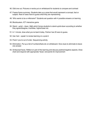 46. Odd one out. Pictures or words put on whiteboard for students to compare and contrast

47. Freeze frame summary. Students take up a pose that would represent a concept, fact or
    subject. Rest of class have to guess what they are representing

48. „Who wants to be a millionaire?‟ Students set question with 4 possible answers on learning

49. Blockbusters. ICT interactive game

50. Stand - up/sit – down. Q&A which forces students to stand-up/sit-down according to whether
    they agree/disagree, true/false, higher/lower etc

51. In 1 minute, draw what you‟ve learnt today. Partner has 20 secs to guess.

52. Use „text – speak‟ to review learning on a post-it

53. Post-it „you‟re out of order. Sequencing activity

54. Elimination. Put up a list of numbers/facts etc on whiteboard. Give clues to eliminate to leave
    one answer

55. Smiley/sad faces. Reflect on part of the learning and discuss positive/negative aspects. Draw
    chart and respond with appropriate „faces‟ and points for improvement
 