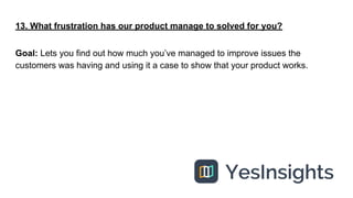 13. What frustration has our product manage to solved for you?
Goal: Lets you find out how much you’ve managed to improve ...