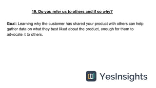 19. Do you refer us to others and if so why?
Goal: Learning why the customer has shared your product with others can help
...