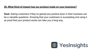 29. What Kind of impact has our product made on your business?
Goal: Asking customers if they’ve gained any positive boon ...
