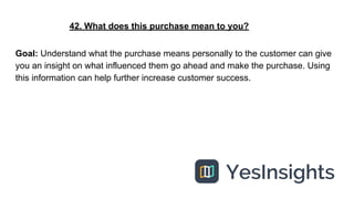 42. What does this purchase mean to you?
Goal: Understand what the purchase means personally to the customer can give
you ...
