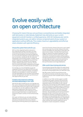 Evolve easily with
an open architecture
Choosing GE means that you can purchase a comprehensive and totally integrated
cath lab solution or alternatively implement new elements on your current
equipment and still maintain a unified experience. With GE Cardiovascular and its
integrated systems you can add or remove component parts of your system or
applications without difficulty. This creates maximum upgradability and effective
asset utilization with optimal efficiency.
Choose the system that works for you
With our fully integrated systems everyone in
the cardiovascular patient care team can enjoy
enhanced productivity. We aim to facilitate your
access to new procedures and improve diagnostic
turn around by the integration of multi-data sources
such as scanners, ultrasound, MRI, 3D-rotational
angiography and recording systems. Multiple clinical
system integration is possible like Fractional Flow
Reserve, Intravascular Ultrasound, 3D mapping
systems, Ablation generators, and more. The GE
level of connectivity enables integrated technologies
covering the portfolio of cardiovascular techniques.
For example, you can immediately access the
integrated Fractional Flow Reserve (FFR) from your
Mac-Lab, without a separate analyzer workstation
therefore you are always in control. Our systems
are fully expandable as your portfolio of procedures
evolves, one application can open up a full array of
new opportunities for your lab.
Combine interventional cardiology
and electrophysiology in one-room
With the GE open architecture you can upgrade your
Mac-Lab to ComboLab combining hemodynamic and
recording data without the need to add a suspension
or a screen. You can also update your AW with the
dedicated EP applications like Innova EP Vision
2.0 that works perfectly with ComboLab to use its
electrical signal information to create 3D electro-
anatomical maps to overlay on the live fluoroscopy
image.
With open architecture, you can easily add new
applications to your portfolio. For structural heart
procedures that demand meticulous, detailed
planning Valve Planning allows you to segment the
aorta from the iliac arteries to the aortic root to select
your access route. You can also measure the aortic
annulus and define the valve plane to help select the
device size to implant. The Valve Planning Protocol
helps you measure the distance between the valve
leaflets and coronary ostia for planning the valve
intervention. During the procedure, precise guidance
and device positioning are crucial. Innova HeartVision
provides high precision to assist valve positioning
and deployment, while minimizing motion with
ECG synchronization and image stabilization.
Offer world-class training and service
Critical thinking requires the support of a well-trained
clinical staff and the assurance that your systems will
be up and running properly when you need them most.
We offer product and EP clinical training at the
GE Healthcare Institute and directly at your facility
to give you and your team valuable hands-on learning
experiences.
In addition to our InSite*
remote support, we offer
an experienced support network and around-the-
clock service offerings designed to help maximize
equipment uptime, drive quality of care, improve
productivity, and manage risk. With OnWatch you will
have the transparency needed to plan for equipment
servicing, bringing a higher level of efficiency to your
organization. OnWatch provides fully automated
and continuous monitoring of critical subsystem
elements. Key parameters are set and any deviation
generates an alert. GE will then work with you to
schedule any necessary maintenance to keep your
operations running smoothly. With OnWatch you can
be confident and comfortable that your organization
has the dependability it needs to operate efficiently
while creating a less stressful experience due to
disruptions in exam and patients’ schedules.
10
 