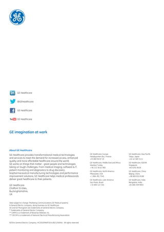 GE Healthcare, Europe
Headquarters Buc, France
+33 800 90 87 19
GE Healthcare, Middle East and Africa
Istanbul, Turkey
+ 90 212 36 62 900
GE Healthcare, North America
Milwaukee, USA
+ 1 866 281 7545
GE Healthcare, Latin America
Sao Paulo, Brazil
+ 55 800 122 345
GE Healthcare, Asia Pacific
Tokyo, Japan
+ 81 42 585 5111
GE Healthcare, ASEAN
Singapore
+65 6291 8528
GE Healthcare, China
Beijing, China
+ 86 800 810 8188
GE Healthcare, India
Bangalore, India
+91 800 209 9003
About GE Healthcare
GE Healthcare provides transformational medical technologies
and services to meet the demand for increased access, enhanced
quality and more affordable healthcare around the world.
GE works on things that matter - great people and technologies
taking on tough challenges. From medical imaging, software & IT,
patient monitoring and diagnostics to drug discovery,
biopharmaceutical manufacturing technologies and performance
improvement solutions, GE Healthcare helps medical professionals
deliver great healthcare to their patients.
GE Healthcare
Chalfont St.Giles,
Buckinghamshire,
UK
Data subject to change. Marketing Communications GE Medical Systems
A General Electric company, doing business as GE Healthcare
GE and GE Monogram are trademarks of General Electric Company.
* Trademarks of General Electric Company.
** CARTO is a trademark of Biosense Webster, Inc.
*** DICOM is a trademark of National Electrical Manufacturing Association.
©2014 General Electric Company. HCSDGSPAAP1014JB21240XXa - All rights reserved.
GE imagination at work
GE Healthcare
@GEHealthcare
GE Healthcare
GE Healthcare
 