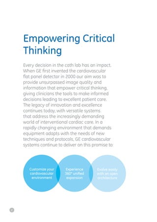 Empowering Critical
Thinking
Every decision in the cath lab has an impact.
When GE first invented the cardiovascular
flat panel detector in 2000 our aim was to
provide unsurpassed image quality and
information that empower critical thinking,
giving clinicians the tools to make informed
decisions leading to excellent patient care.
The legacy of innovation and excellence
continues today, with versatile systems
that address the increasingly demanding
world of interventional cardiac care. In a
rapidly changing environment that demands
equipment adapts with the needs of new
techniques and protocols, GE cardiovascular
systems continue to deliver on this promise to:
Customize your
cardiovascular
environment
Experience
360° uniﬁed
expansion
Evolve easily
with an open
architecture
2
 