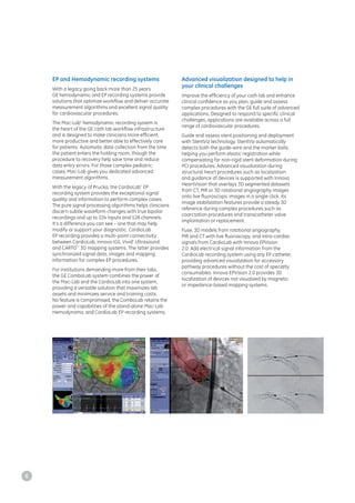 EP and Hemodynamic recording systems
With a legacy going back more than 25 years
GE hemodynamic and EP recording systems provide
solutions that optimize workflow and deliver accurate
measurement algorithms and excellent signal quality
for cardiovascular procedures.
The Mac-Lab*
hemodynamic recording system is
the heart of the GE cath lab workflow infrastructure
and is designed to make clinicians more efficient,
more productive and better able to effectively care
for patients. Automatic data collection from the time
the patient enters the holding room, though the
procedure to recovery help save time and reduce
data entry errors. For those complex pediatric
cases, Mac-Lab gives you dedicated advanced
measurement algorithms.
With the legacy of Prucka, the CardioLab*
EP
recording system provides the exceptional signal
quality and information to perform complex cases.
The pure signal processing algorithms helps clinicians
discern subtle waveform changes with true bipolar
recordings and up to 224 inputs and 128 channels.
It’s a difference you can see – one that may help
modify or support your diagnostic. CardioLab
EP recording provides a multi-point connectivity
between CardioLab, Innova IGS, Vivid*
Ultrasound
and CARTO**
3D mapping systems. The latter provides
synchronized signal data, images and mapping
information for complex EP procedures.
For institutions demanding more from their labs,
the GE ComboLab system combines the power of
the Mac-Lab and the CardioLab into one system,
providing a versatile solution that maximizes lab
assets and minimizes service and training costs.
No feature is compromised, the ComboLab retains the
power and capabilities of the stand-alone Mac-Lab
Hemodynamic and CardioLab EP recording systems.
Advanced visualization designed to help in
your clinical challenges
Improve the efficiency of your cath lab and enhance
clinical confidence as you plan, guide and assess
complex procedures with the GE full suite of advanced
applications. Designed to respond to specific clinical
challenges, applications are available across a full
range of cardiovascular procedures.
Guide and assess stent positioning and deployment
with StentViz technology. StentViz automatically
detects both the guide-wire and the marker balls,
helping you perform elastic registration while
compensating for non-rigid stent deformation during
PCI procedures. Advanced visualization during
structural heart procedures such as localization
and guidance of devices is supported with Innova
HeartVision that overlays 3D segmented datasets
from CT, MR or 3D rotational angiography images
onto live fluoroscopic images in a single click. Its
image stabilization features provide a steady 3D
reference during complex procedures such as
coarctation procedures and transcatheter valve
implantation or replacement.
Fuse, 3D models from rotational angiography,
MR and CT with live fluoroscopy, and intra-cardiac
signals from CardioLab with Innova EPVision
2.0. Add electrical signal information from the
CardioLab recording system using any EP catheter,
providing advanced visualization for accessory
pathway procedures without the cost of specialty
consumables. Innova EPVision 2.0 provides 3D
localization of devices not visualized by magnetic
or impedance-based mapping systems.
6
 