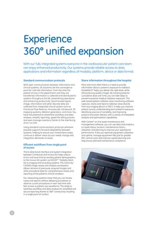Experience
360° uniﬁed expansion
Standard communication protocols
With open communication between information and
clinical systems, GE solutions are the convergence
point for cath lab information. From the time the
patient arrives in the department until they are
transferred, information is collected and distributed to
systems throughout the lab, streamlining operations
and enhancing productivity. Synchronized signal,
image, information and other discrete data are
collected from integrated clinical system such as
Fractional Flow Reserve, Intravascular Ultrasound, 3D
mapping systems, Ablation generators, and more. You
have the potential to streamline workflow and data
analysis, simplify reporting, speed the billing process
and even manage inventory thanks to the interfacing
of HL7 to CVIS.
Using standard communication protocols wherever
possible supports forward adaptability between
systems, helping to ensure your investments today
continue to deliver value as your needs change and
integration demands increase.
Efficient workﬂows from single point
of access
The bi-directional interface and system integration
between ComboLab and Innova IGS helps reduce
errors and save time by sending patient demographics
to the Innova IGS system via DICOM***
Modality Work
list to imaging and recording systems. The Centricity*
CA1000 image review and analysis workstation
allows retrieval of previously acquired images and
other procedural data for comprehensive review and
reporting of the patient’s clinical condition.
Our networking systems mean that you can review
cases and reports without delaying procedures or
observe current procedures in near real-time with
fast access to patient raw waveforms. This leads to
seamless workflow and data analysis for simplified and
secure reporting thanks to 360° connectivity resulting
in a single point of contact.
Share information throughout the hospital
More and more often there is a need to provide
information about a patient’s exposure to radiation.
DoseWatch* helps you deliver the right dose, while
still producing quality images. By tracking patients’
cumulative dose over time, you can take steps to
prevent excessive medical radiation exposure. This
web-based patient radiation dose monitoring software
captures, tracks and reports radiation dose directly
from any imaging device or PACS. It helps you improve
patient care by understanding each patient’s exposure,
identifying sources of variability, and improving
protocol and exam delivery with a variety of embedded
analysis and optimization capabilities.
With iCenter* on-line asset maintenance and
management software, you can use data and analytics
on asset status, location, maintenance history,
utilization and planning to improve your operational
performance. It lets you optimize equipment utilization
and uptime, manage equipment lifecycle for greater
ROI, control costs and improve capital planning and
help ensure planned maintenance compliance.
With our fully integrated systems everyone in the cardiovascular patient care team
can enjoy enhanced productivity. Our systems provide reliable access to data,
applications and information regardless of modality, platform, device or data format.
8
 