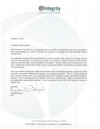 klintegrity
Financial & Tax Consulting
October 21, 2015
To Whom It May Concern:
The Purpose of this letter is to recommend Terry Dorohoff for employment with your organization.
Terry was employed as a Level Ill Certified Tax Consultant at Integrity Tax from November 2010 to
October 2015.
Terry possesses excellent office, administrative, and communication skills necessary to manage projects.
The work Terry produces is on-time and accurate. Her attention to detail is second to none and her
ability to work well under stressful deadlines is invaluable. This has made Terry a valuable part of our
team. I believe her good business skills, project management abilities and pleasant personality helped
our business grow.
Terry has excellent written and verbal communication skills, is extremely organized, possess the ability
to quickly comprehend difficult tasks, develop, and implement solutions. Terry is a unique individual
with a positive attitude, who can accept responsibility and complete a project with little oversight or
direction. The accumulation of all her skillsets makes her a valuable asset. I highly recommend her to
any organization seeking these qualities. It was my pleasure to work with Terry during her tenure at
Integrity Tax.
Sincerely,
Christine Barnes
CEO
6615 Brotherhood Way • Fort Wayne, IN 46825
P 260.631.8899 • F 260.631.8891 • 888.810.8211 • www.ifltegritytax.com
 