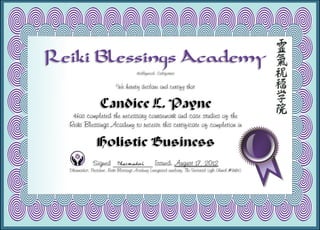 Reiki Blessings Academy
Hollywood, California
We hereby declare and certify that
Candice L. Payne
Has completed the necessary coursework and case studies of the
Reiki Blessings Academy to receive this certificate of completion in
Holistic Business
Signed ___________ Issued: August 17, 2012
Dharmadevi, President, Reiki Blessings Academy (integrated auxiliary, The Universal Light Church #9183)
 