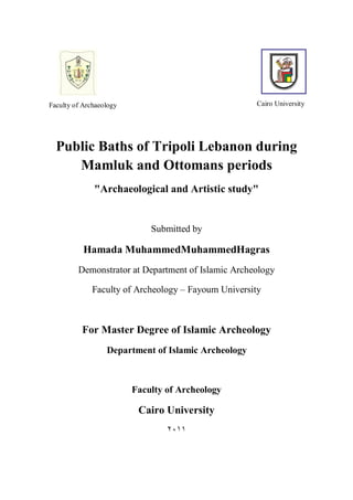 Public Baths of Tripoli Lebanon during
Mamluk and Ottomans periods
"Archaeological and Artistic study"
Submitted by
Hamada MuhammedMuhammedHagras
Demonstrator at Department of Islamic Archeology
Faculty of Archeology – Fayoum University
For Master Degree of Islamic Archeology
Department of Islamic Archeology
Faculty of Archeology
Cairo University
٢٠١١
Cairo UniversityFaculty of Archaeology
 