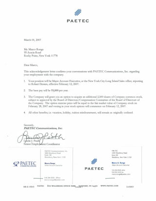 March 01, 2007
Mr. Marco Ronga
99 Acacia Road
Rocky Point, New York 11778
Dear Marco,
PAETEC
This acknowledgement letter conflrms your conversations with PAETEC Communications, Inc. regarding
your employment with the company.
1. Your position will be Major Account Executive, at the New York City-Long Island Sales office, reporting
to Robert Denien, effective February 12, 2007.
2. The base pay will be 95,000 per year.
3. The Company will grant you an option to acquire an additional 2,500 shares ofCompany common stock,
subject to approval by the Board of Directors/Compensation Committee ofthe Board ofDirectors of
the Company. The option exercise price will be equal to the fair market value ofCompany stock on
February 28, 2007 and vesting in your stock options will commence on February 12, 2007.
4. All other benefits; i.e. vacation, holiday, tuition reimbursement, will remain as originally outlined.
Sincerely,
PAETEC Communications, Inc.
PAETEC Communications, Inc.
1000 Woodbury Road
Suite 109
Woodbury, New York 11797
Marco Ronga
Senior Account Executive
516.394.5030 Office
marco.ronga@paetec.com
PAETEC
PAETEC
1000 Woodbury Road
Suite 109
Woodbury, New York 11797
Marco A. Ronga
MajorAccountExecutive
516.394.5030 office
516.942.4433 fax
marco.ronga@paetec.com
HR-E-10010 PAETEC 600 WILLBROOK OFFlCE PAR1v
ersi'h1lfPORT, NY 14450 WWW.PAETEC.COM
01/09/07
 