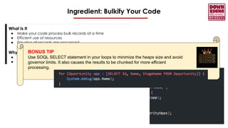 Ingredient: Bulkify Your Code
What Is It
● Make your code process bulk records at a time
● Efficient use of resources
● Ensuring all records are processed
Why Not
● Avoid governor limits
● Makes your code more maintainable
BONUS TIP
Use SOQL SELECT statement in your loops to minimize the heaps size and avoid
governor limits. It also causes the results to be chunked for more efficient
processing.
 