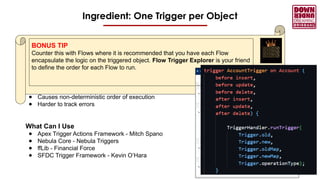Ingredient: One Trigger per Object
What If I Do
● Guarantee the order the code will run
● Better code maintainability
● Makes testing and debugging easier
What If I Don’t
● Causes non-deterministic order of execution
● Harder to track errors
What Can I Use
● Apex Trigger Actions Framework - Mitch Spano
● Nebula Core - Nebula Triggers
● ffLib - Financial Force
● SFDC Trigger Framework - Kevin O’Hara
BONUS TIP
Counter this with Flows where it is recommended that you have each Flow
encapsulate the logic on the triggered object. Flow Trigger Explorer is your friend
to define the order for each Flow to run.
 