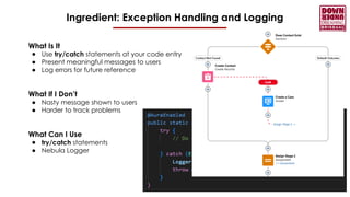 Ingredient: Exception Handling and Logging
What Is It
● Use try/catch statements at your code entry
● Present meaningful messages to users
● Log errors for future reference
What If I Don’t
● Nasty message shown to users
● Harder to track problems
What Can I Use
● try/catch statements
● Nebula Logger
 