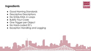 Ingredients
● Good Naming Standards
● Descriptive Descriptions
● No SOQL/DML in Loops
● Bulkify Your Code
● One Trigger per Object
● No Hard-coded ID’s
● Exception Handling and Logging
 
