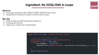 Ingredient: No SOQL/DML in Loops
What Is It
● Using DML statements like UPDATE, INSERT, DELETE inside a loop
● Using SELECT statement to select records inside a loop
Why Not
● SOQL & DML are VERY expensive operations
● Avoid governor limits
● Makes your code more maintainable
 