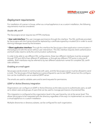 IRMSECURE
Protect What You Share
Deployment requirements
For installation of a server in-house, either as a virtual appliance or as a custom installation, the following
requirements must be considered.
Double URL and IP
The SecuLogica server requires two HTTPS interfaces:
* User web interface: The user manages permissions through this interface. The SSL certificate provided
by SecuLogica with the license should be replaced by a certificate signed by a trusted CA in order to avoid
warning messages issued by the browsers.
* Client application interface: Through this interface the SecuLogica client application communicates in
the background with the server without user intervention. This SSL interface requires client authentication
and both sides need to verify the communication authenticity.
In order to be able to use different SSL configurations, these two different interfaces must be accessed
through TCP port 443 of two different IP addresses, or through two different TCP ports in only one IP
address,. Both interfaces may be referred to by two different subdomain names for complete SSL certifi-
cate validation.
Enabling an e-mail agent
SecuLogica sends emails to communicate with users, and the SecuLogica server must be allowed to send
e-mails. The SecuLogica Virtual Appliance is preconfigured to use its own SMTP server but this configura-
tion can be modified to use an external SMTP server.
The emails are used to validate users and to send requests for permissions.
LDAP or Active Directory integration
Organizations can configure an LDAP or Active Directory as the data source to authenticate users, as well
as to obtain users and groups of users that can be used to manage permissions of protected files.
This integration is configured at the organization level in the user hierarchy, not at the server level. This
allows SecuLogica to be integrated with the directory regardless of the way it is implemented: as a service,
a virtual appliance or a custom installation.
Multiple directories or directory subsets, can be configured for each organization.
9
 