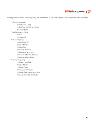 IRMSECURE
Protect What You Share
The integration consists on configuring the connection to the directory and mapping a few directory fields:
* Connection data
o Protocol (LDAP)
o LDAP server URL and Port
o Search base
* Authentication data
o User
o Password
* User mapping
o User base DN
o Object Class
o User Filter
o User Id attribute
o Username attribute
o User Real Name attribute
o User email attribute
* Group mapping
o Group base DN
o Object Class
o Group Filter
o Group Id attribute
o Group Real Name attribute
o Group Member attribute
10
 